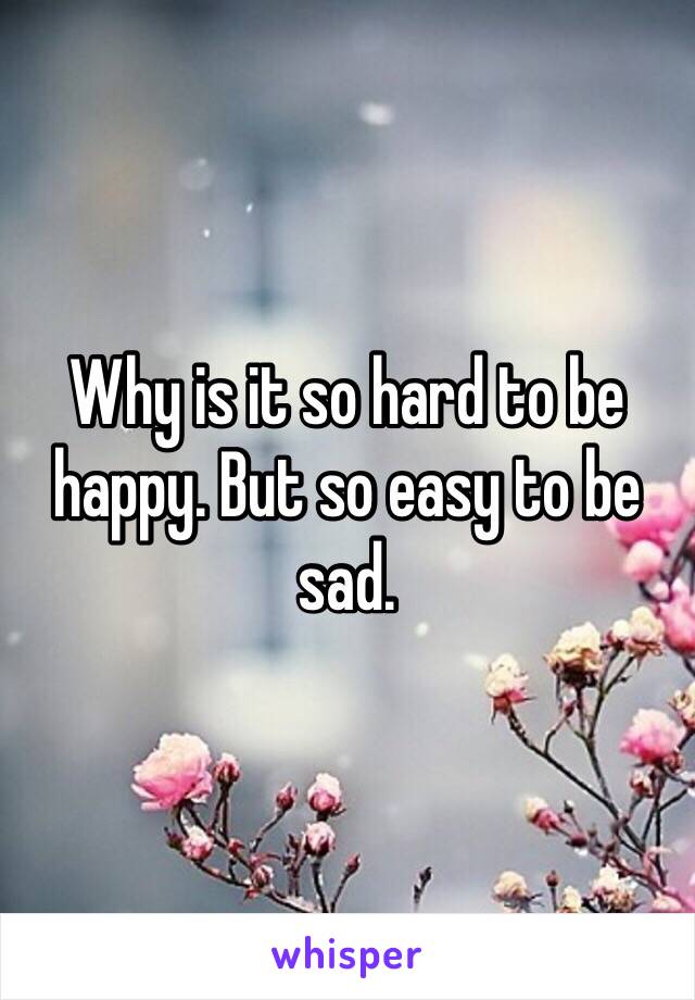 Why is it so hard to be happy. But so easy to be sad. 