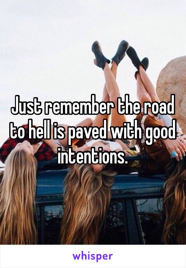 Just remember the road to hell is paved with good intentions.