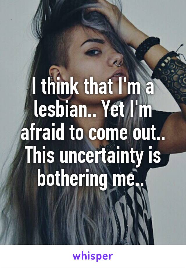 I think that I'm a lesbian.. Yet I'm afraid to come out.. This uncertainty is bothering me.. 