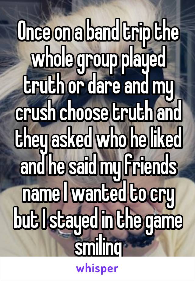 Once on a band trip the whole group played truth or dare and my crush choose truth and they asked who he liked and he said my friends name I wanted to cry but I stayed in the game smiling