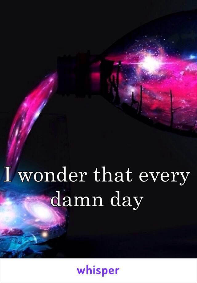 I wonder that every damn day