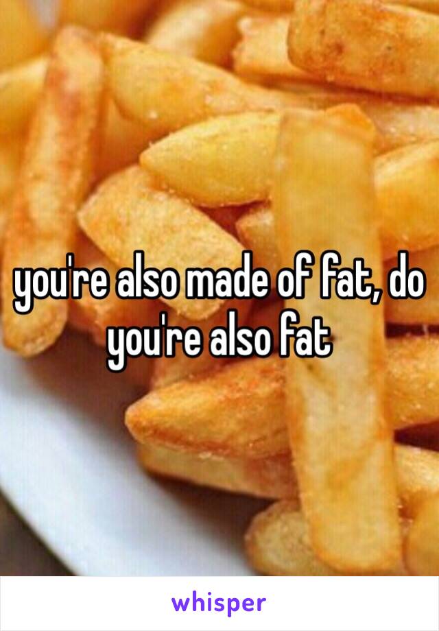 you're also made of fat, do you're also fat