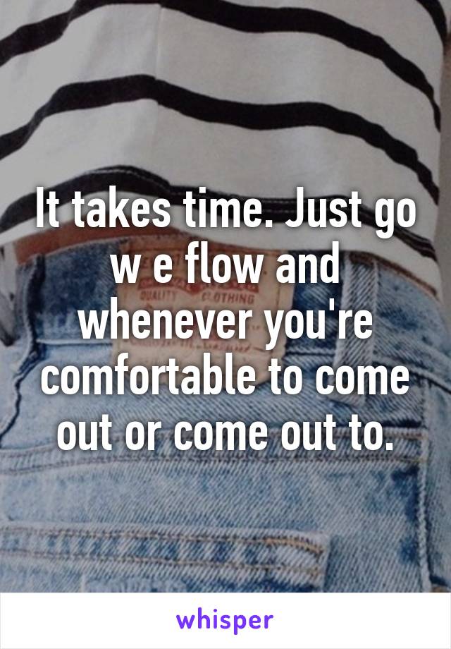 It takes time. Just go w e flow and whenever you're comfortable to come out or come out to.