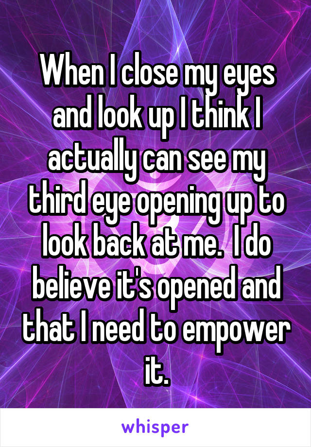 When I close my eyes and look up I think I actually can see my third eye opening up to look back at me.  I do believe it's opened and that I need to empower it.