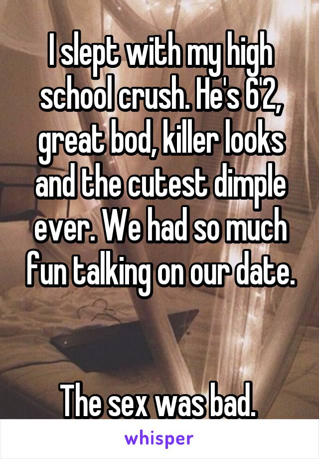 I slept with my high school crush. He's 6'2, great bod, killer looks and the cutest dimple ever. We had so much fun talking on our date.


The sex was bad. 