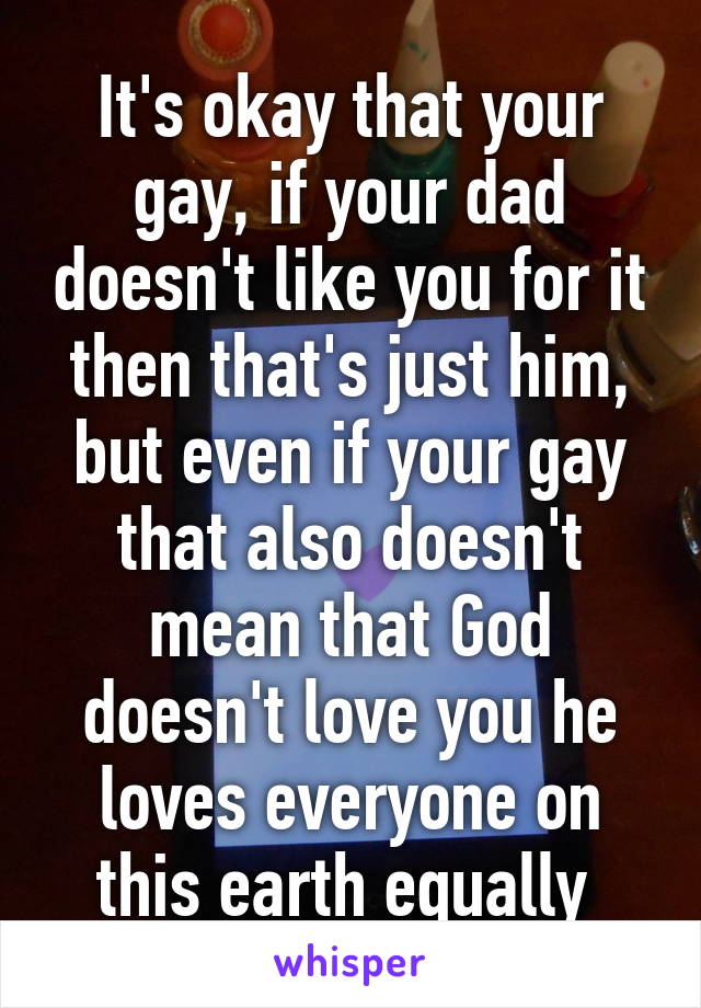 It's okay that your gay, if your dad doesn't like you for it then that's just him, but even if your gay that also doesn't mean that God doesn't love you he loves everyone on this earth equally 