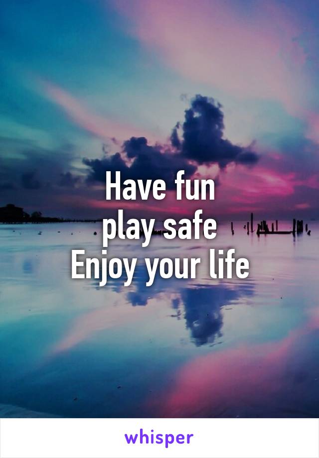 Have fun
play safe
Enjoy your life
