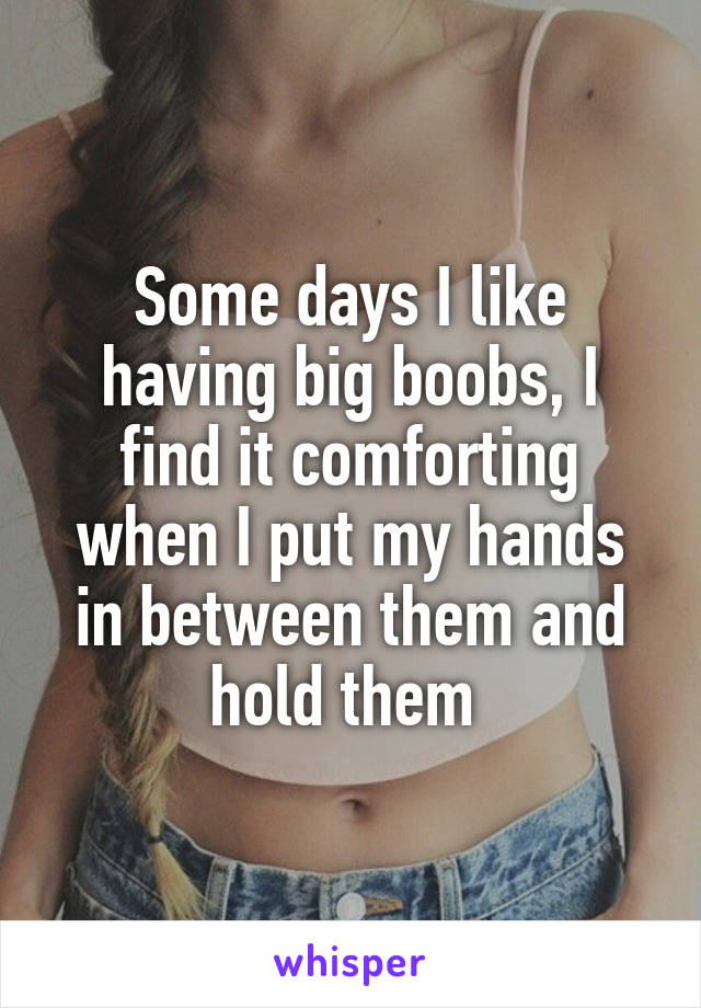 Some days I like having big boobs, I find it comforting when I put my hands in between them and hold them 