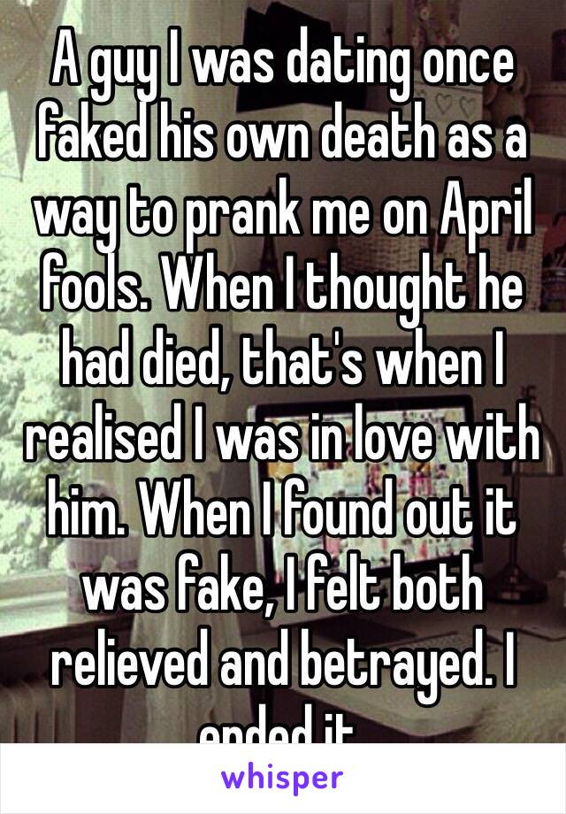 A guy I was dating once faked his own death as a way to prank me on April fools. When I thought he had died, that's when I realised I was in love with him. When I found out it was fake, I felt both relieved and betrayed. I ended it.