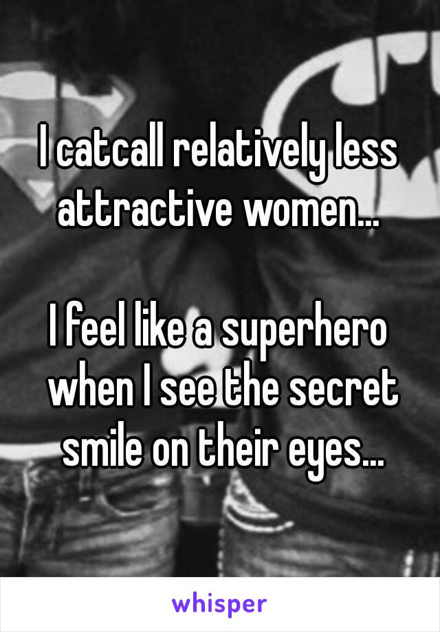 I catcall relatively less attractive women... 

I feel like a superhero when I see the secret smile on their eyes...