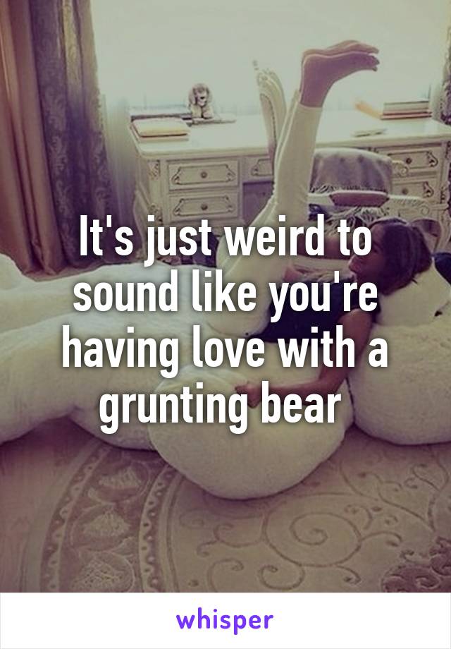 It's just weird to sound like you're having love with a grunting bear 