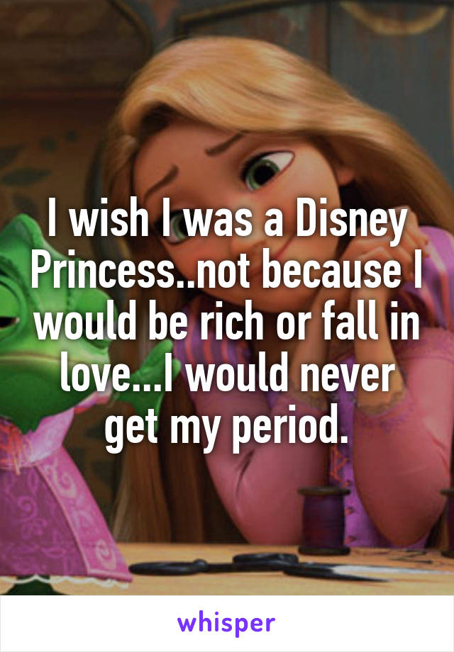 I wish I was a Disney Princess..not because I would be rich or fall in love...I would never get my period.