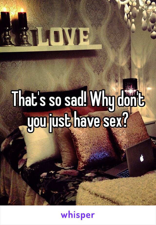 That's so sad! Why don't you just have sex?