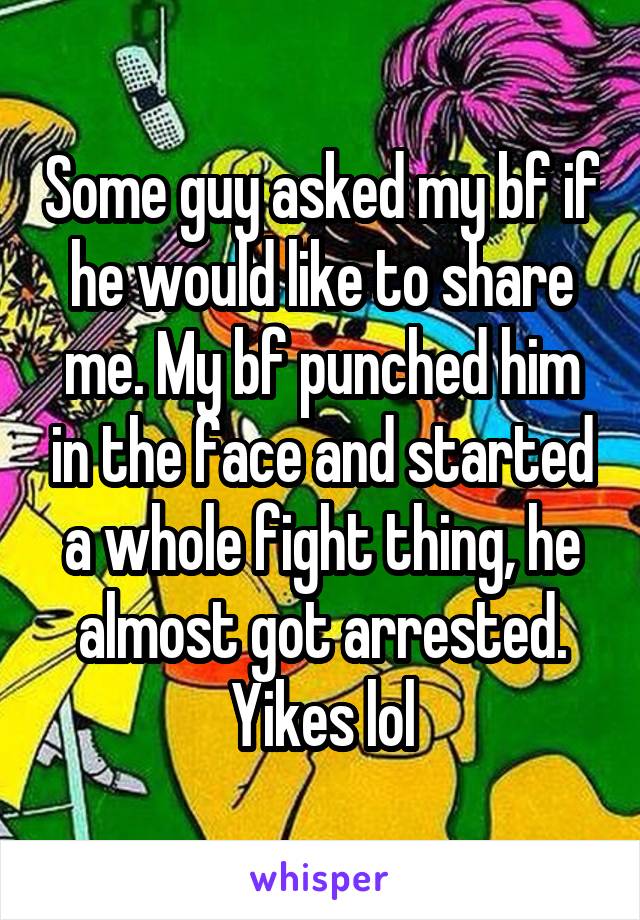 Some guy asked my bf if he would like to share me. My bf punched him in the face and started a whole fight thing, he almost got arrested. Yikes lol