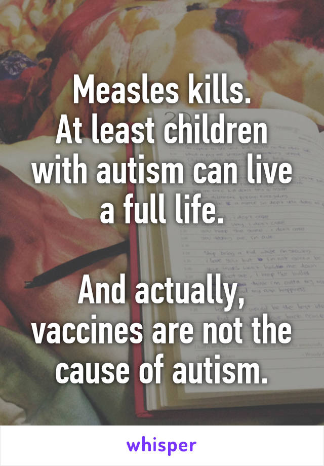 Measles kills.
At least children with autism can live a full life.

And actually, vaccines are not the cause of autism.