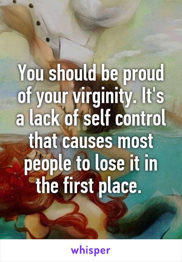 You should be proud of your virginity. It's a lack of self control that causes most people to lose it in the first place. 