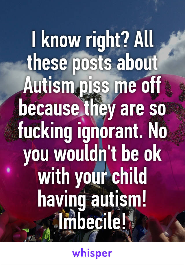 I know right? All these posts about Autism piss me off because they are so fucking ignorant. No you wouldn't be ok with your child having autism! Imbecile!