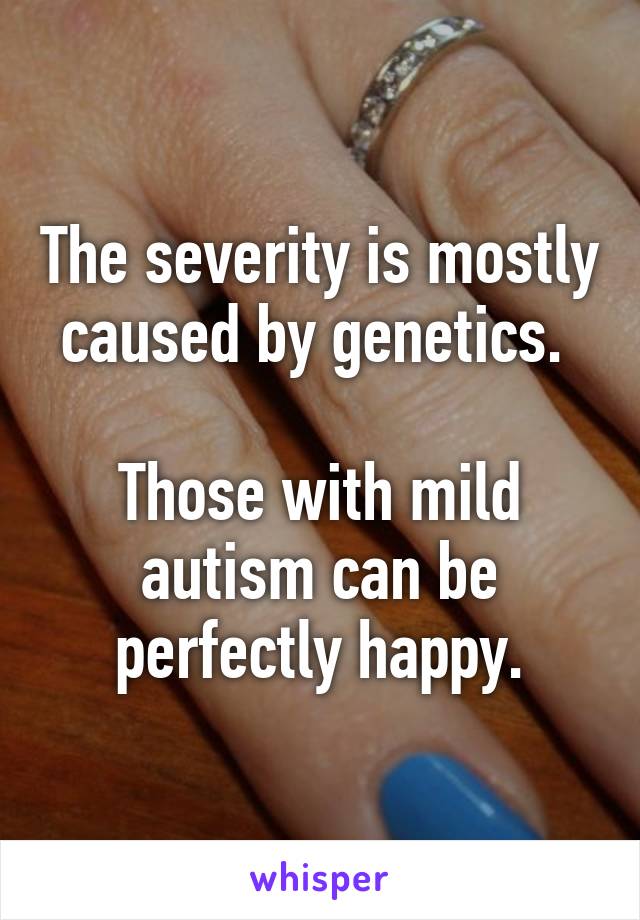 The severity is mostly caused by genetics. 

Those with mild autism can be perfectly happy.