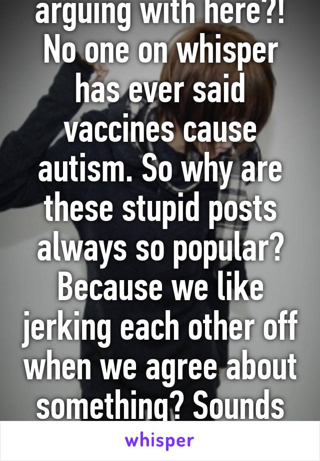 Who is everyone arguing with here?! No one on whisper has ever said vaccines cause autism. So why are these stupid posts always so popular? Because we like jerking each other off when we agree about something? Sounds better than arguing I guess. 