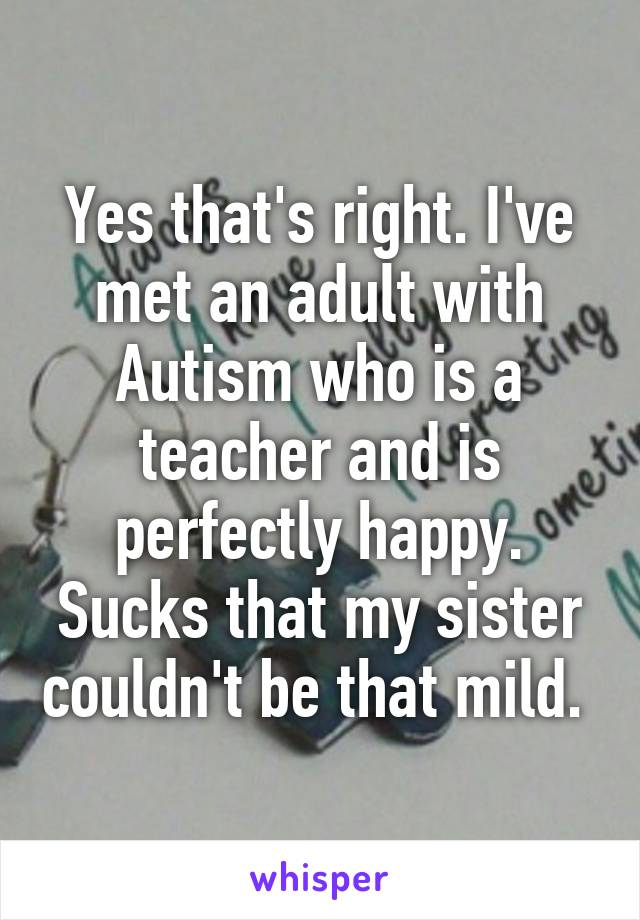 Yes that's right. I've met an adult with Autism who is a teacher and is perfectly happy. Sucks that my sister couldn't be that mild. 