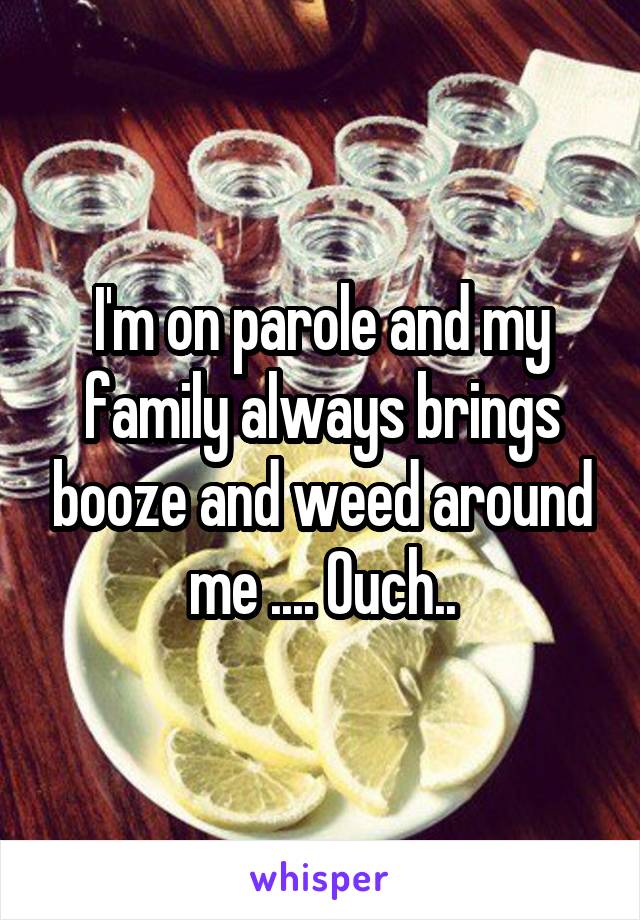 I'm on parole and my family always brings booze and weed around me .... Ouch..