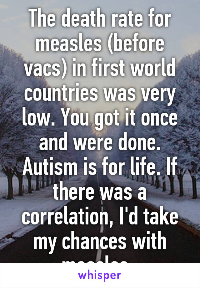 The death rate for measles (before vacs) in first world countries was very low. You got it once and were done. Autism is for life. If there was a correlation, I'd take my chances with measles. 