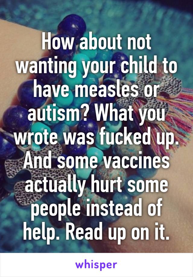 How about not wanting your child to have measles or autism? What you wrote was fucked up. And some vaccines actually hurt some people instead of help. Read up on it.