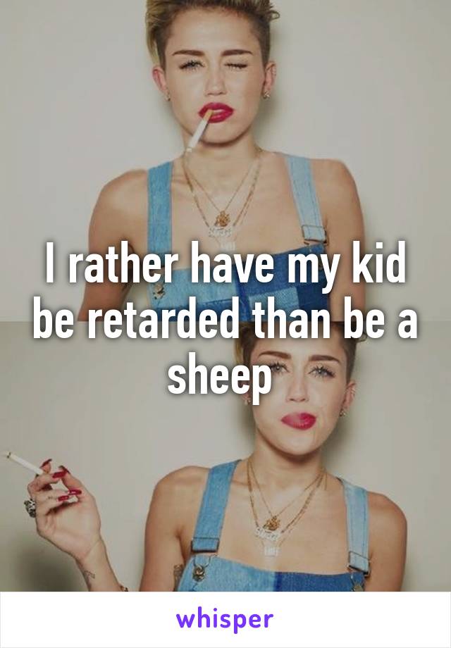 I rather have my kid be retarded than be a sheep 