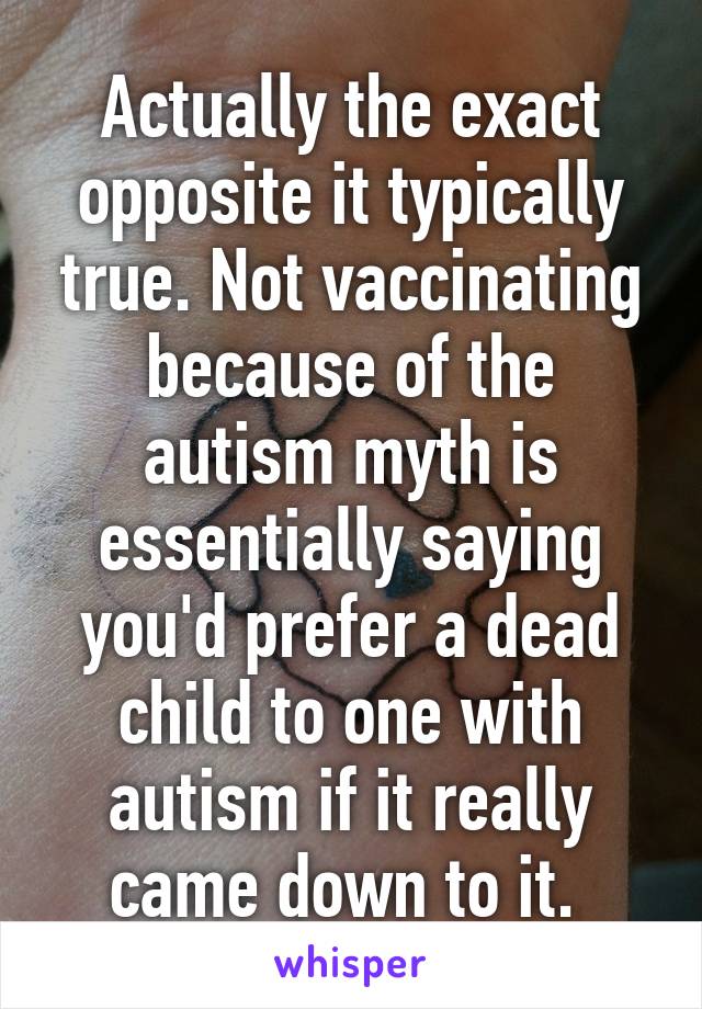 Actually the exact opposite it typically true. Not vaccinating because of the autism myth is essentially saying you'd prefer a dead child to one with autism if it really came down to it. 