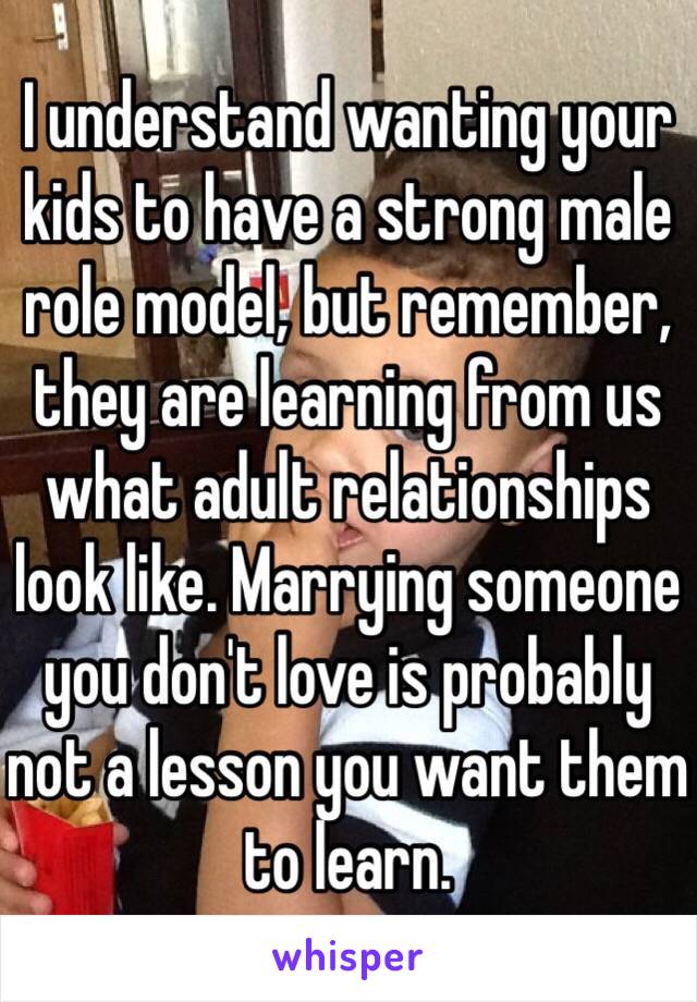 I understand wanting your kids to have a strong male role model, but remember, they are learning from us what adult relationships look like. Marrying someone you don't love is probably not a lesson you want them to learn. 