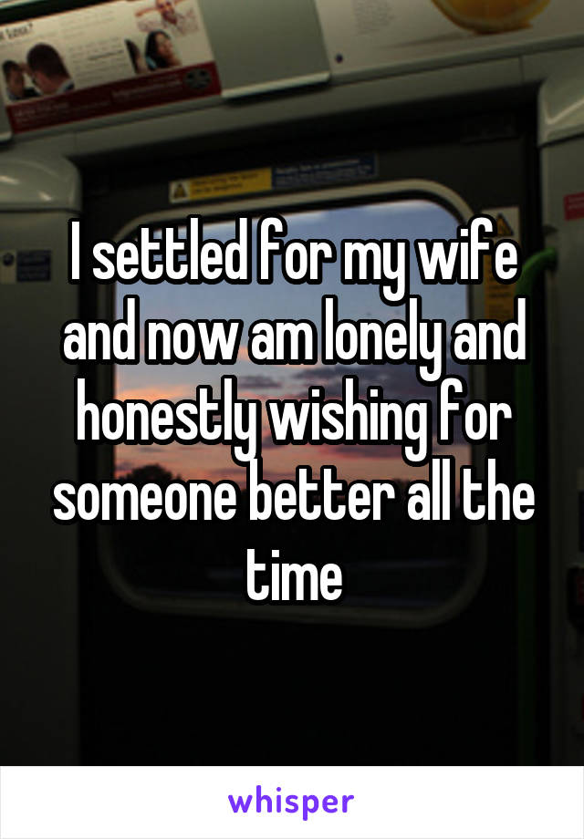 I settled for my wife and now am lonely and honestly wishing for someone better all the time