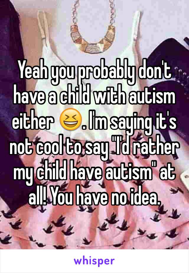 Yeah you probably don't have a child with autism either 😆. I'm saying it's not cool to say "I'd rather my child have autism" at all! You have no idea. 