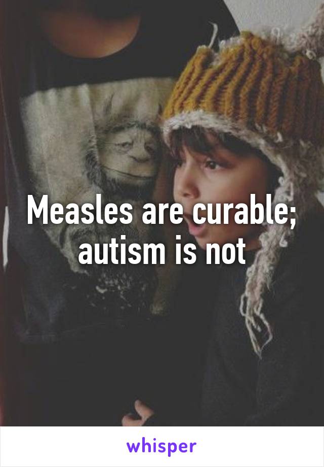 Measles are curable; autism is not