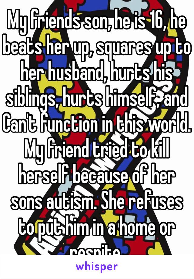 My friends son, he is 16, he beats her up, squares up to her husband, hurts his siblings, hurts himself, and Can't function in this world. My friend tried to kill herself because of her sons autism. She refuses to put him in a home or respite.