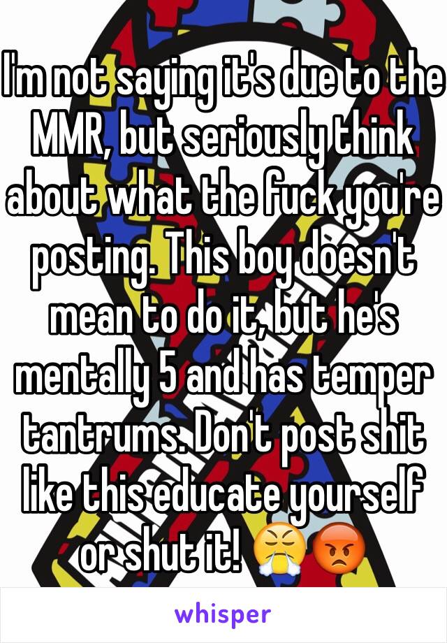 I'm not saying it's due to the MMR, but seriously think about what the fuck you're posting. This boy doesn't mean to do it, but he's mentally 5 and has temper tantrums. Don't post shit like this educate yourself or shut it! 😤😡