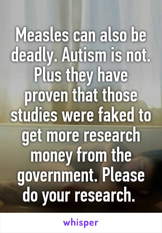 Measles can also be deadly. Autism is not. Plus they have proven that those studies were faked to get more research money from the government. Please do your research. 