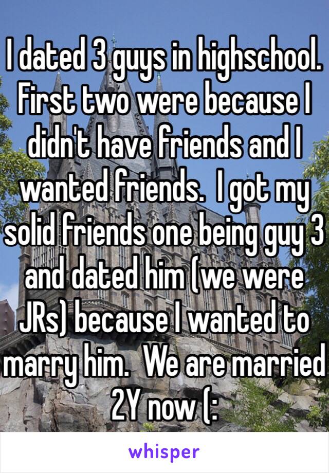 I dated 3 guys in highschool. First two were because I didn't have friends and I wanted friends.  I got my solid friends one being guy 3 and dated him (we were JRs) because I wanted to marry him.  We are married 2Y now (: