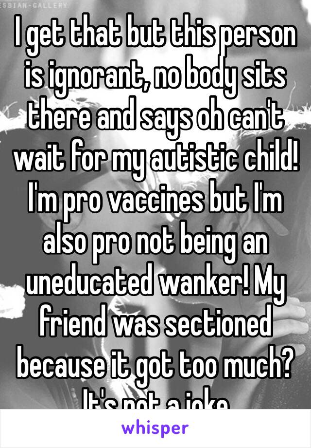 I get that but this person is ignorant, no body sits there and says oh can't wait for my autistic child! I'm pro vaccines but I'm also pro not being an uneducated wanker! My friend was sectioned because it got too much? It's not a joke