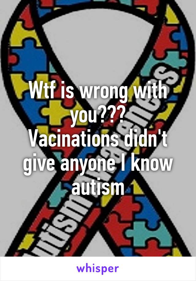 Wtf is wrong with you???
Vacinations didn't give anyone I know autism