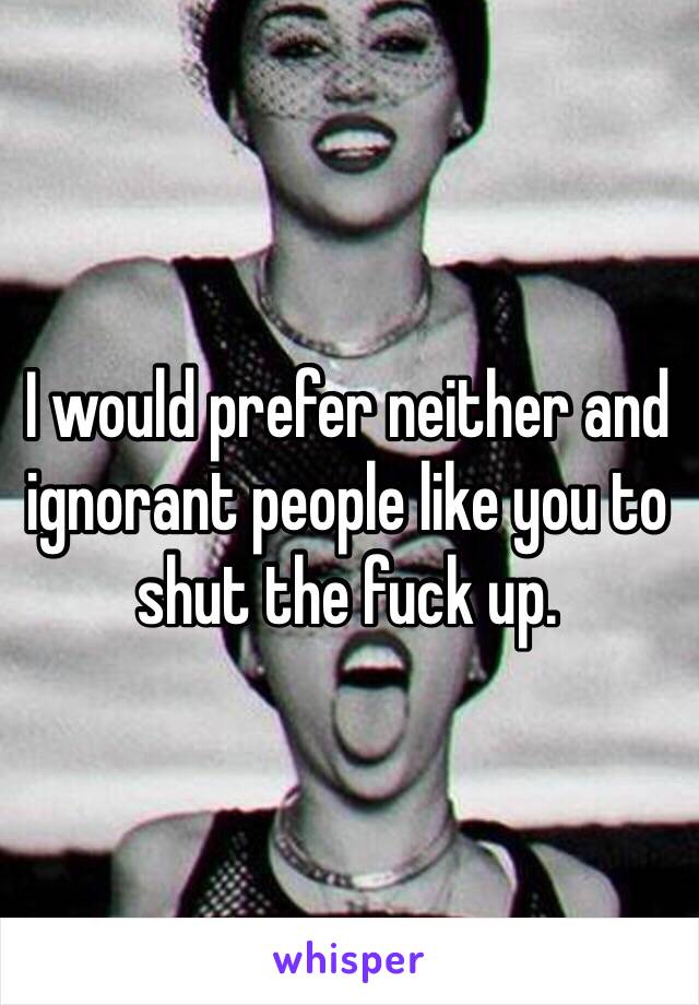 I would prefer neither and ignorant people like you to shut the fuck up.