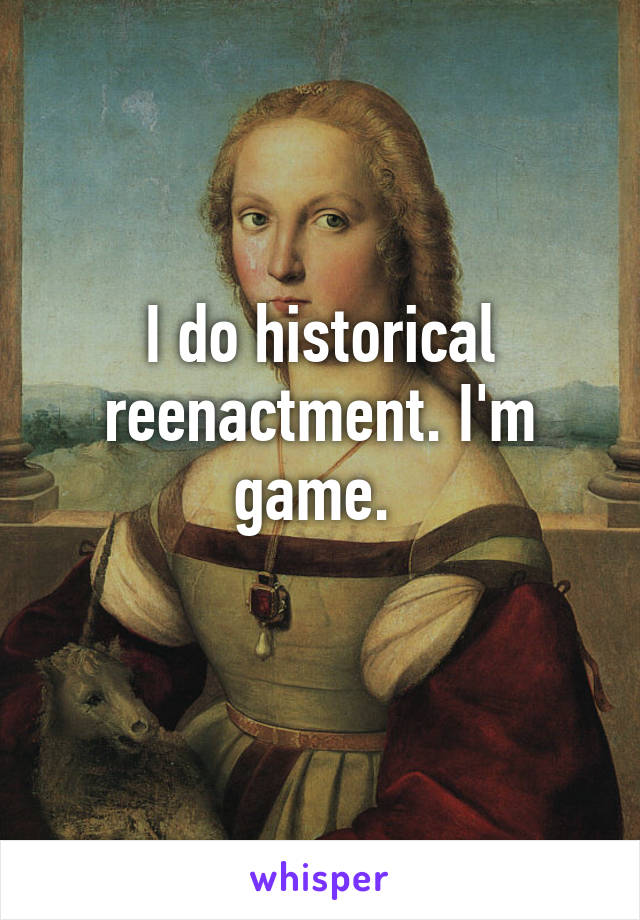 I do historical reenactment. I'm game. 
