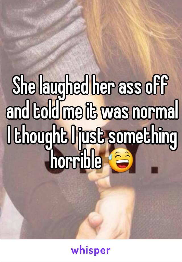 She laughed her ass off and told me it was normal I thought I just something horrible 😅