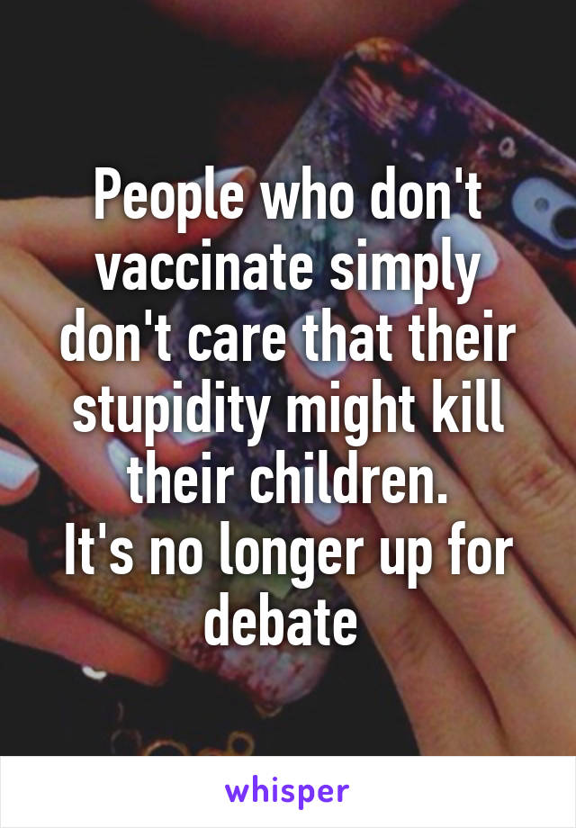 People who don't vaccinate simply don't care that their stupidity might kill their children.
It's no longer up for debate 