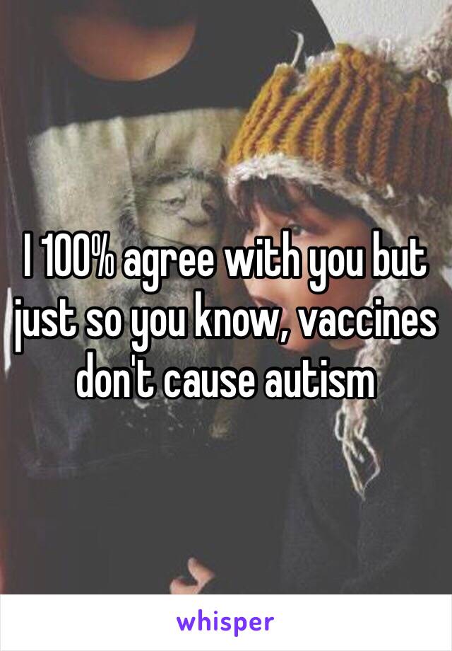 I 100% agree with you but just so you know, vaccines don't cause autism 