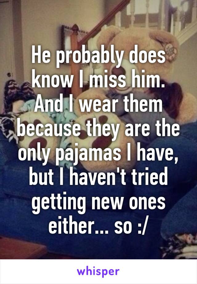 He probably does know I miss him.
And I wear them because they are the only pajamas I have, but I haven't tried getting new ones either... so :/