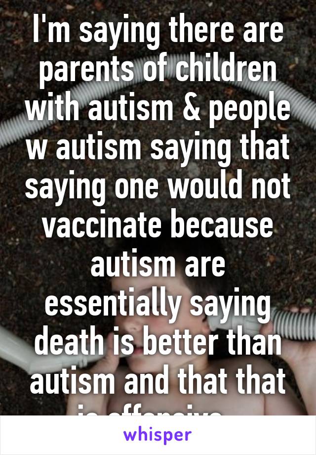 I'm saying there are parents of children with autism & people w autism saying that saying one would not vaccinate because autism are essentially saying death is better than autism and that that is offensive. 