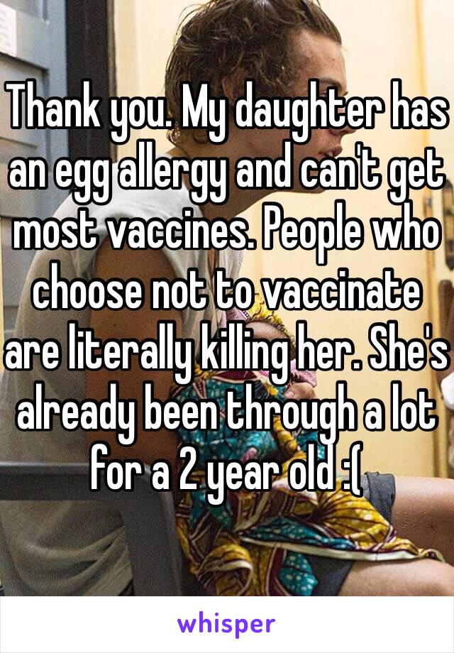 Thank you. My daughter has an egg allergy and can't get most vaccines. People who choose not to vaccinate are literally killing her. She's already been through a lot for a 2 year old :(