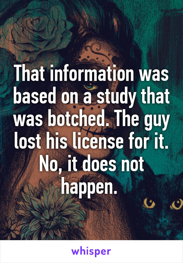 That information was based on a study that was botched. The guy lost his license for it. No, it does not happen. 