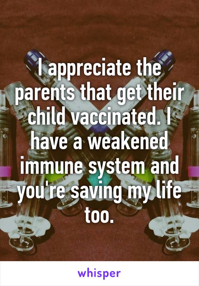 I appreciate the parents that get their child vaccinated. I have a weakened immune system and you're saving my life too.