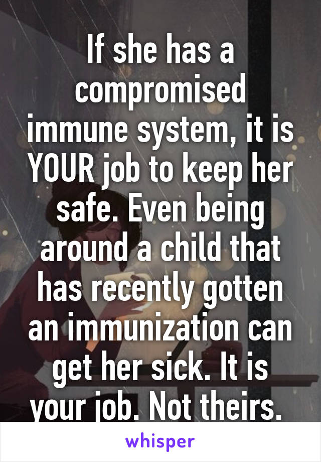 If she has a compromised immune system, it is YOUR job to keep her safe. Even being around a child that has recently gotten an immunization can get her sick. It is your job. Not theirs. 